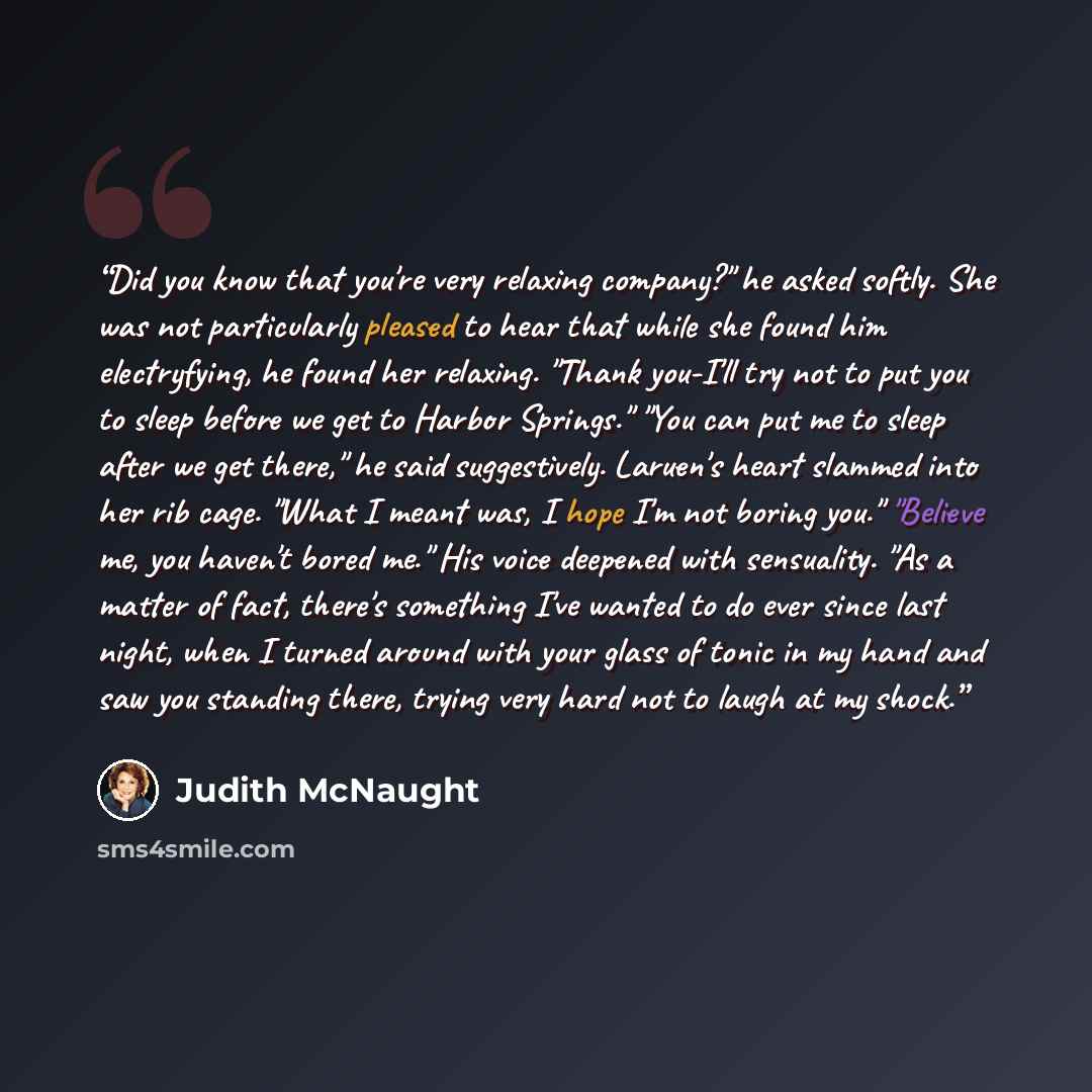 “Did you know that you're very relaxing company?" he asked softly. She was not particularly pleased to hear that while she found him electryfying, he found her relaxing. "Thank you-I'll try not to put you to sleep before we get to Harbor Springs." "You can put me to sleep after we get there," he…” quote by Judith McNaught