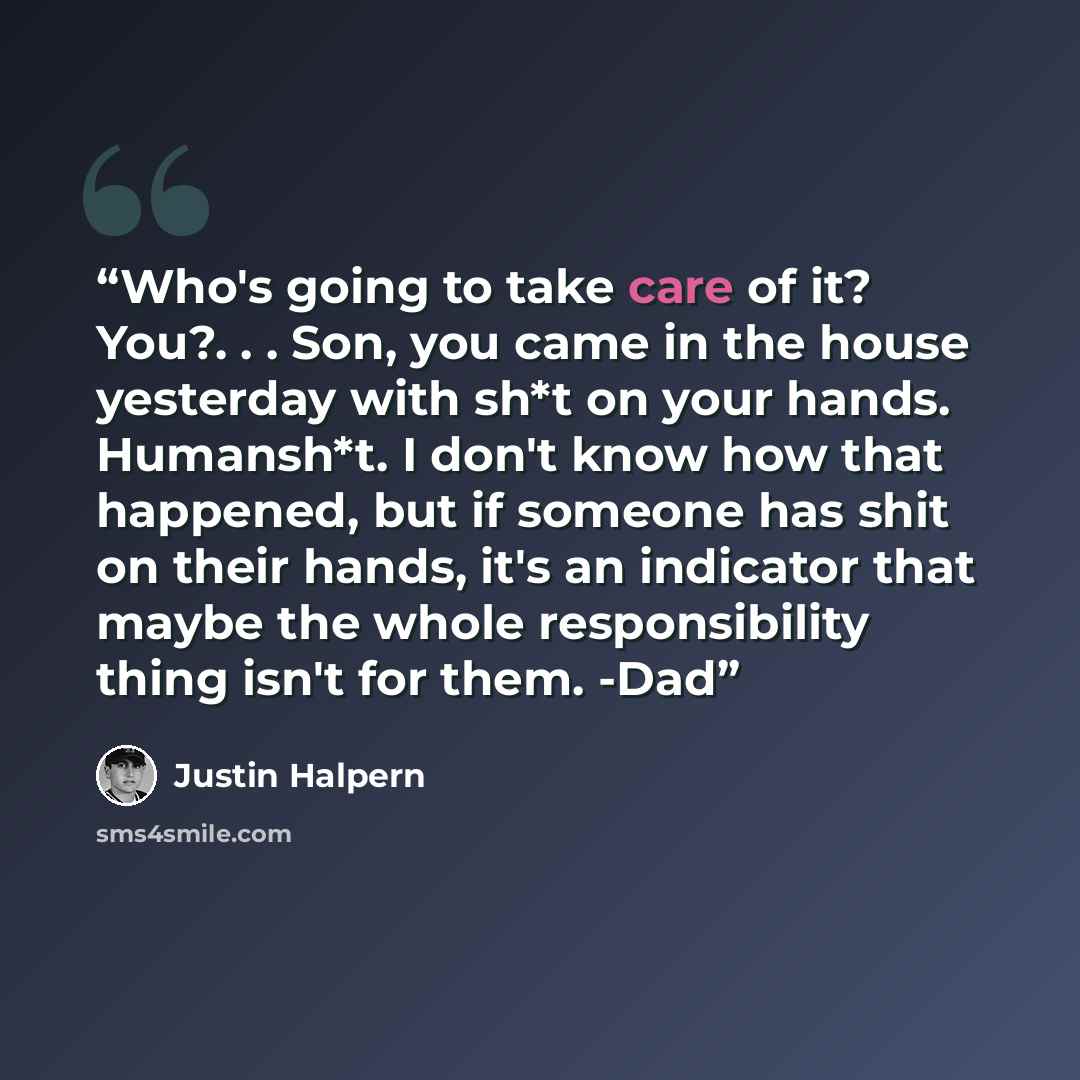 “Who's going to take care of it? You?. . . Son, you came in the house yesterday with sh*t on your hands. Humansh*t. I don't know how that happened, but if someone has shit on their hands, it's an indicator that maybe the whole responsibility thing isn't for them. -Dad” quote by Justin Halpern