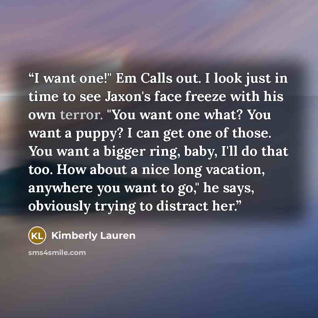 “I want one!" Em Calls out. I look just in time to see Jaxon's face freeze with his own terror. "You want one what? You want a puppy? I can get one of those. You want a bigger ring, baby, I'll do that too. How about a nice long vacation, anywhere you want to go," he says, obviously trying to…” quote by Kimberly Lauren