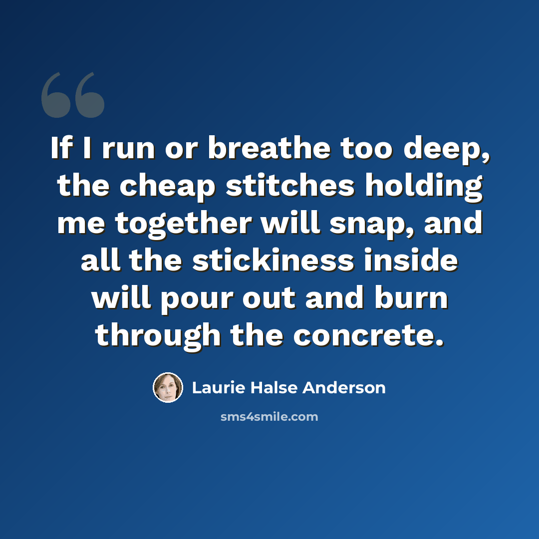 “If I run or breathe too deep, the cheap stitches holding me together will snap, and all the stickiness inside will pour out and burn through the concrete.” quote by Laurie Halse Anderson