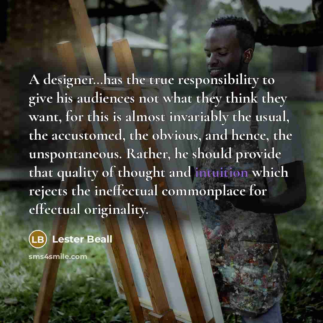 “A designer…has the true responsibility to give his audiences not what they think they want, for this is almost invariably the usual, the accustomed, the obvious, and hence, the unspontaneous. Rather, he should provide that quality of thought and intuition which rejects the ineffectual commonplace…” quote by Lester Beall