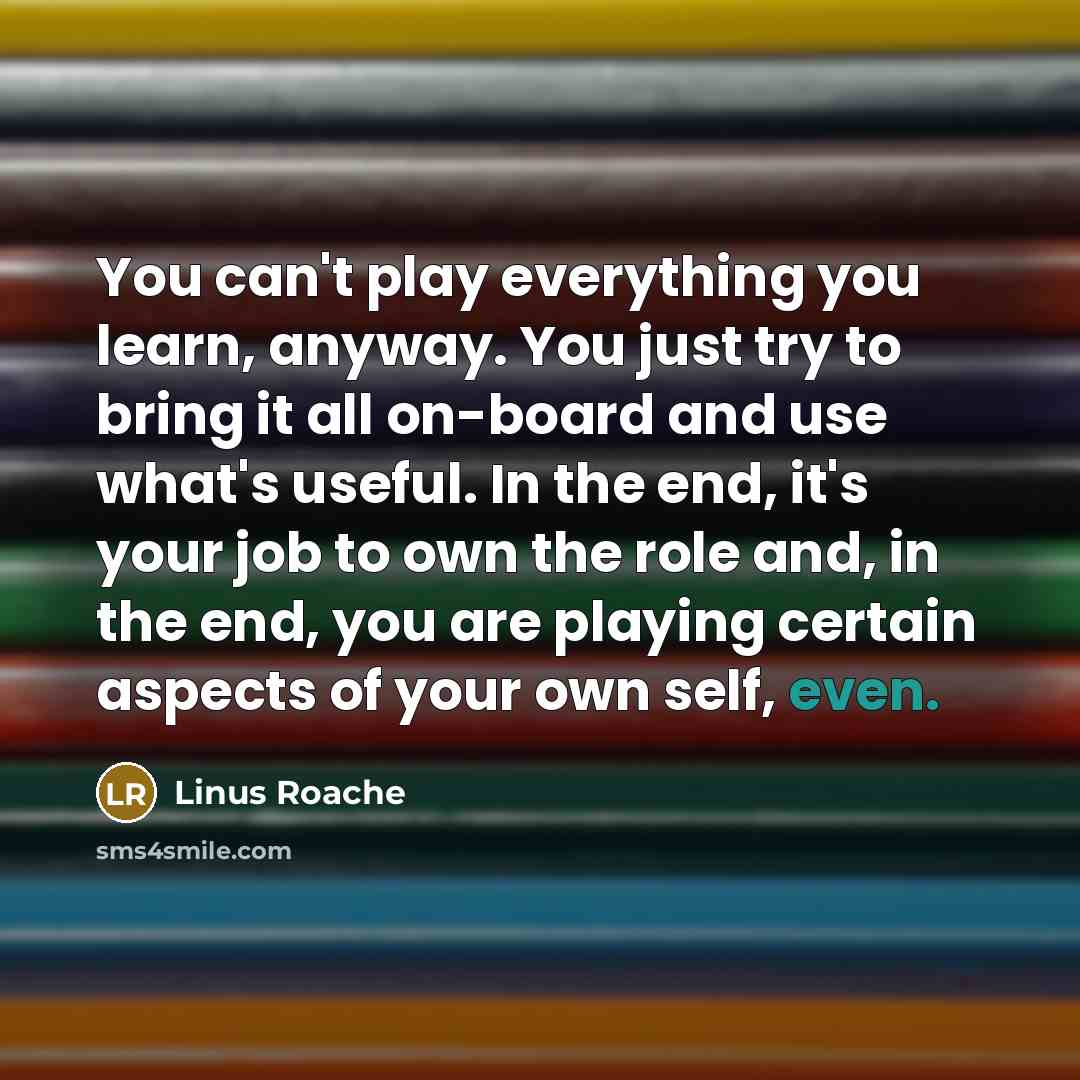 “You can't play everything you learn, anyway. You just try to bring it all on-board and use what's useful. In the end, it's your job to own the role and, in the end, you are playing certain aspects of your own self, even.” quote by Linus Roache