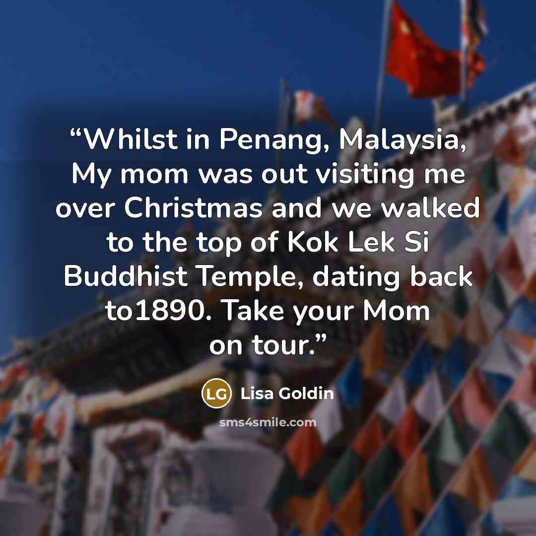 “Whilst in Penang, Malaysia, My mom was out visiting me over Christmas and we walked to the top of Kok Lek Si Buddhist Temple, dating back to1890. Take your Mom on tour.” quote by Lisa Goldin