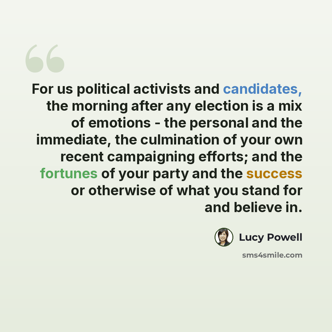 “For us political activists and candidates, the morning after any election is a mix of emotions - the personal and the immediate, the culmination of your own recent campaigning efforts; and the fortunes of your party and the success or otherwise of what you stand for and believe in.” quote by Lucy Powell