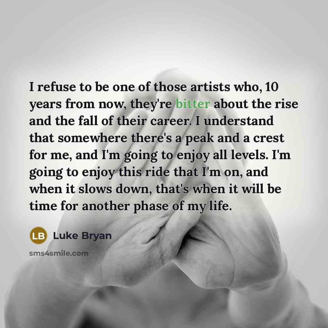 “I refuse to be one of those artists who, 10 years from now, they're bitter about the rise and the fall of their career. I understand that somewhere there's a peak and a crest for me, and I'm going to enjoy all levels. I'm going to enjoy this ride that I'm on, and when it slows down, that's when it…” quote by Luke Bryan