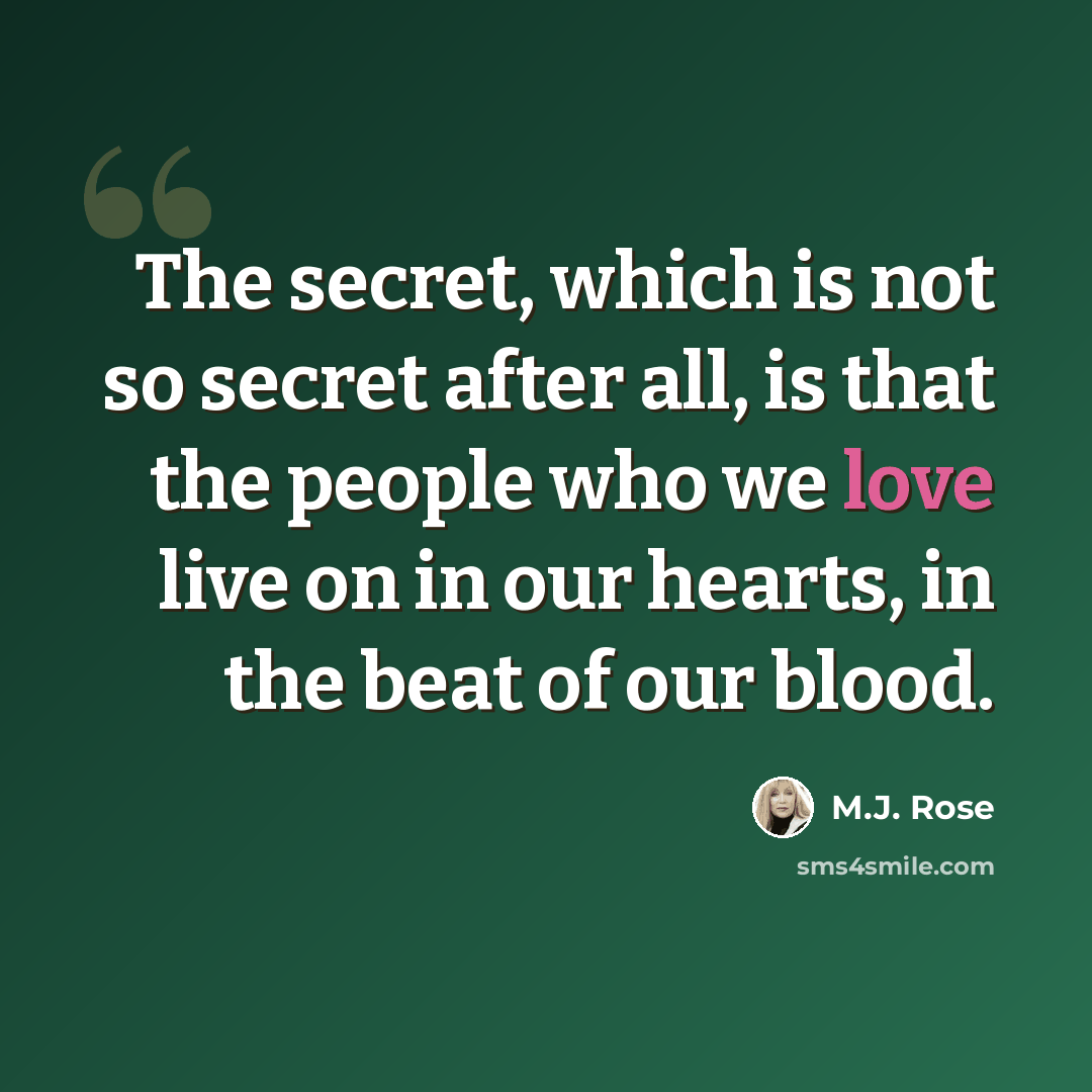 “The secret, which is not so secret after all, is that the people who we love live on in our hearts, in the beat of our blood.” quote by M.J. Rose