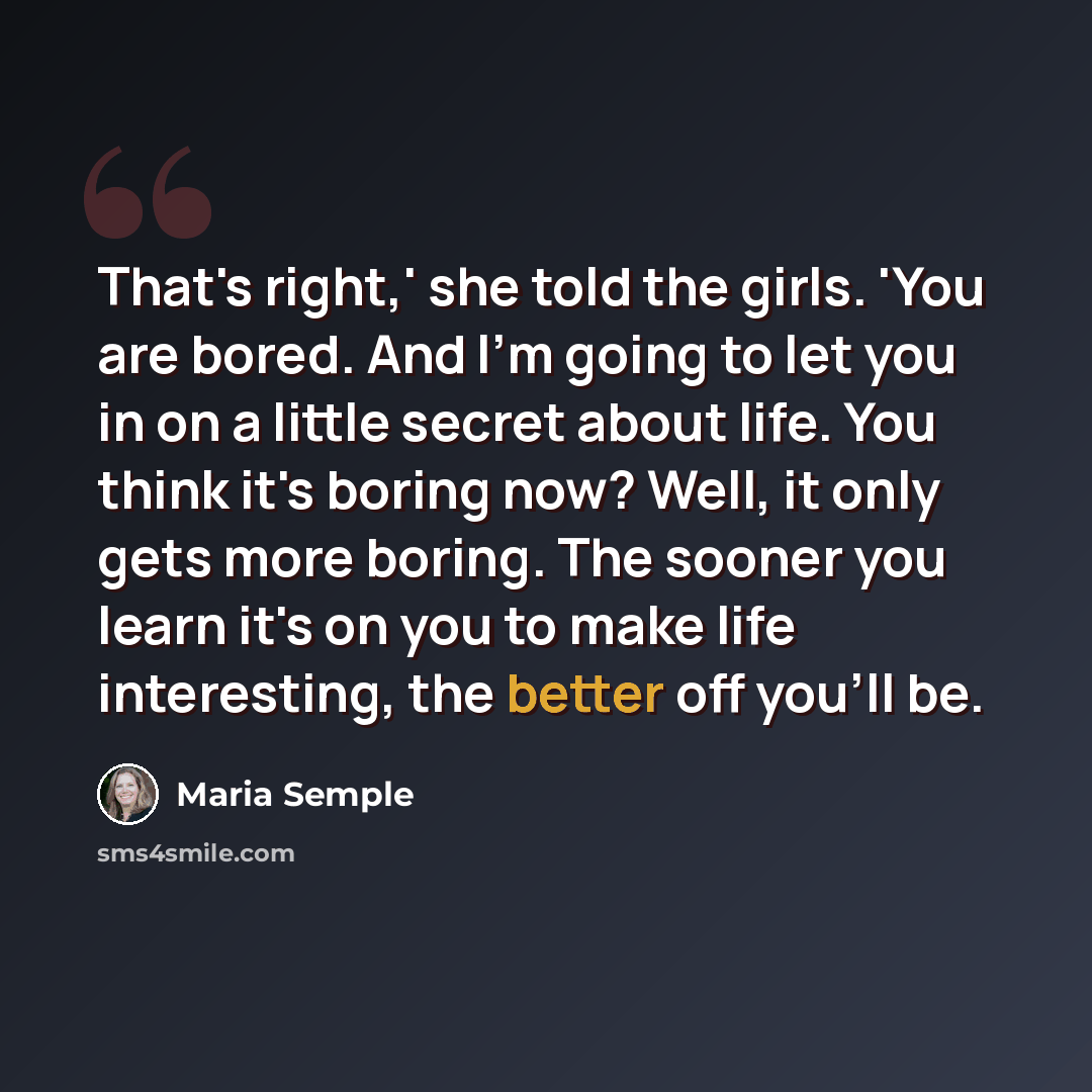 “That's right,' she told the girls. 'You are bored. And I'm going to let you in on a little secret about life. You think it's boring now? Well, it only gets more boring. The sooner you learn it's on you to make life interesting, the better off you'll be.” quote by Maria Semple