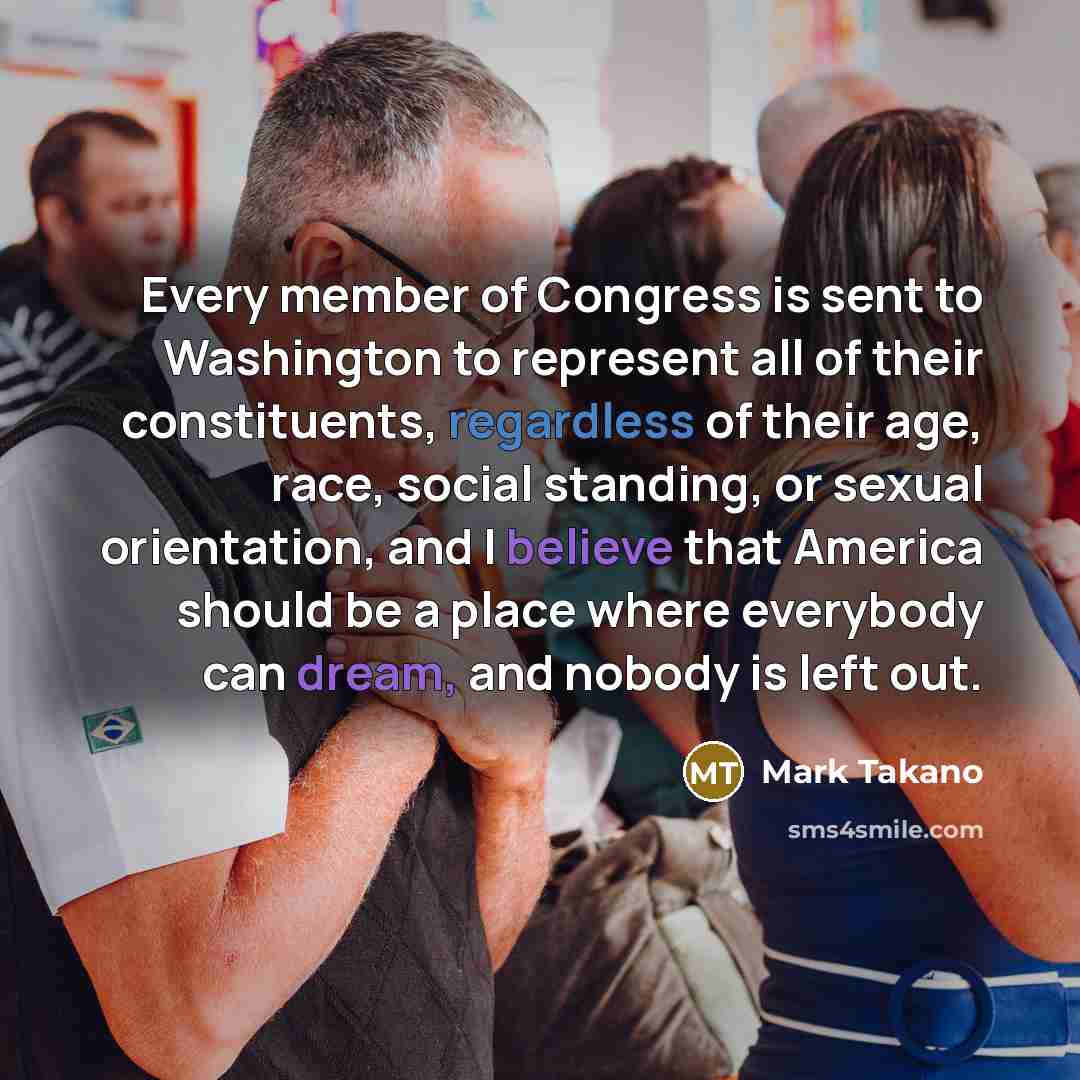 “Every member of Congress is sent to Washington to represent all of their constituents, regardless of their age, race, social standing, or sexual orientation, and I believe that America should be a place where everybody can dream, and nobody is left out.” quote by Mark Takano
