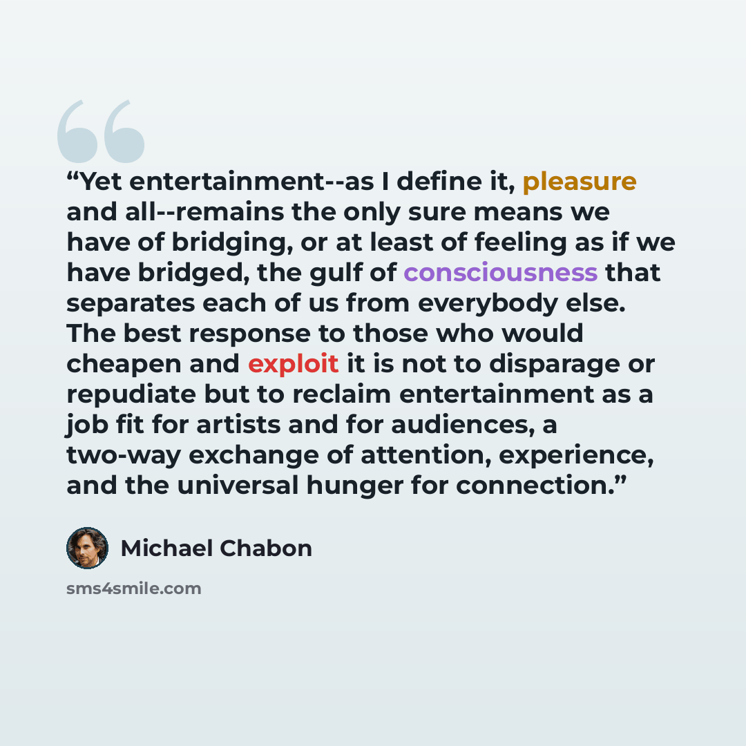 “Yet entertainment--as I define it, pleasure and all--remains the only sure means we have of bridging, or at least of feeling as if we have bridged, the gulf of consciousness that separates each of us from everybody else. The best response to those who would cheapen and exploit it is not to…” quote by Michael Chabon