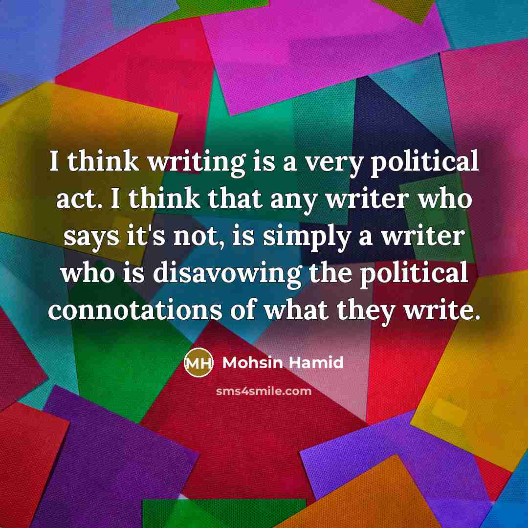 “I think writing is a very political act. I think that any writer who says it's not, is simply a writer who is disavowing the political connotations of what they write.” quote by Mohsin Hamid