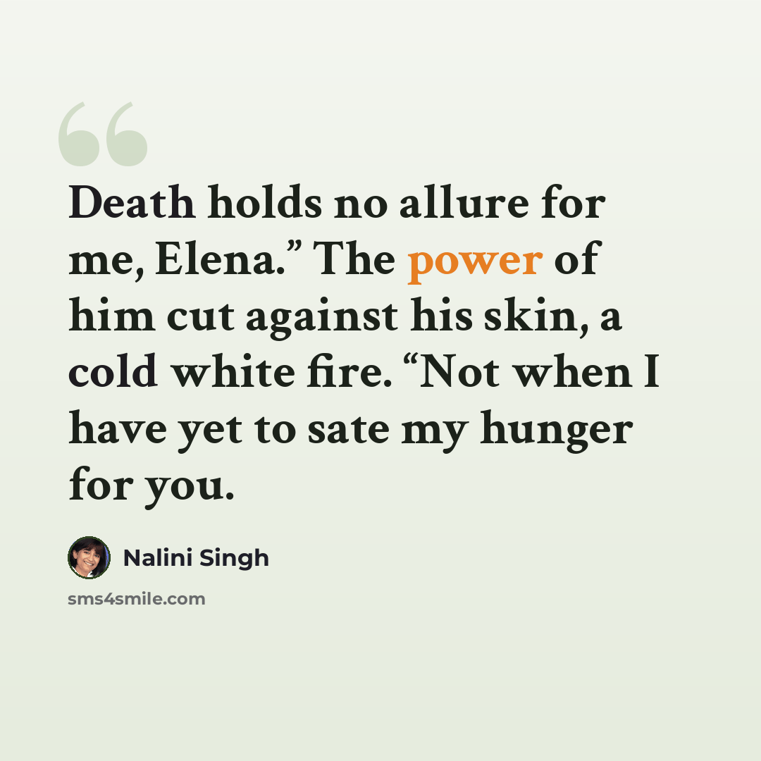 “Death holds no allure for me, Elena.” The power of him cut against his skin, a cold white fire. “Not when I have yet to sate my hunger for you.” quote by Nalini Singh