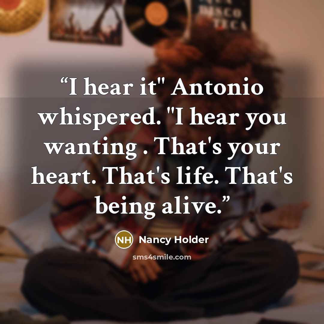 “I hear it" Antonio whispered. "I hear you wanting . That's your heart. That's life. That's being alive.” quote by Nancy Holder