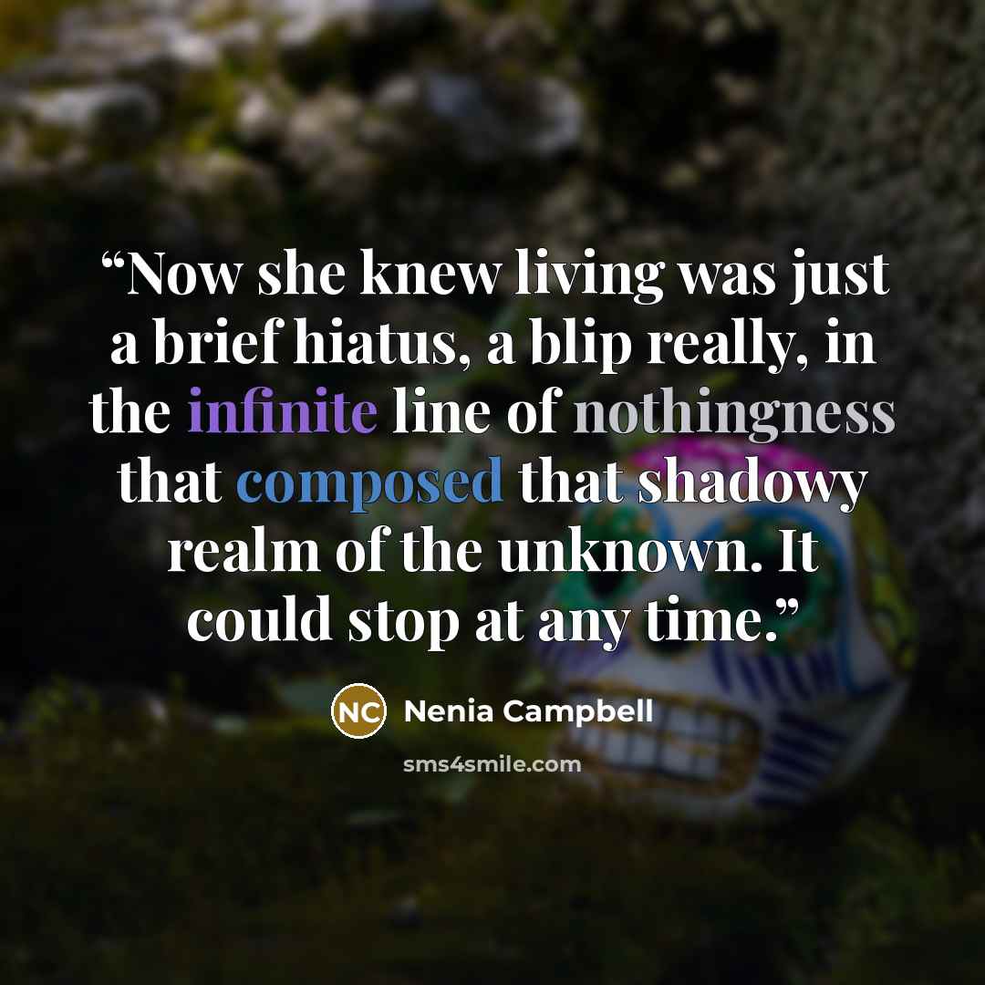 “Now she knew living was just a brief hiatus, a blip really, in the infinite line of nothingness that composed that shadowy realm of the unknown. It could stop at any time.” quote by Nenia Campbell