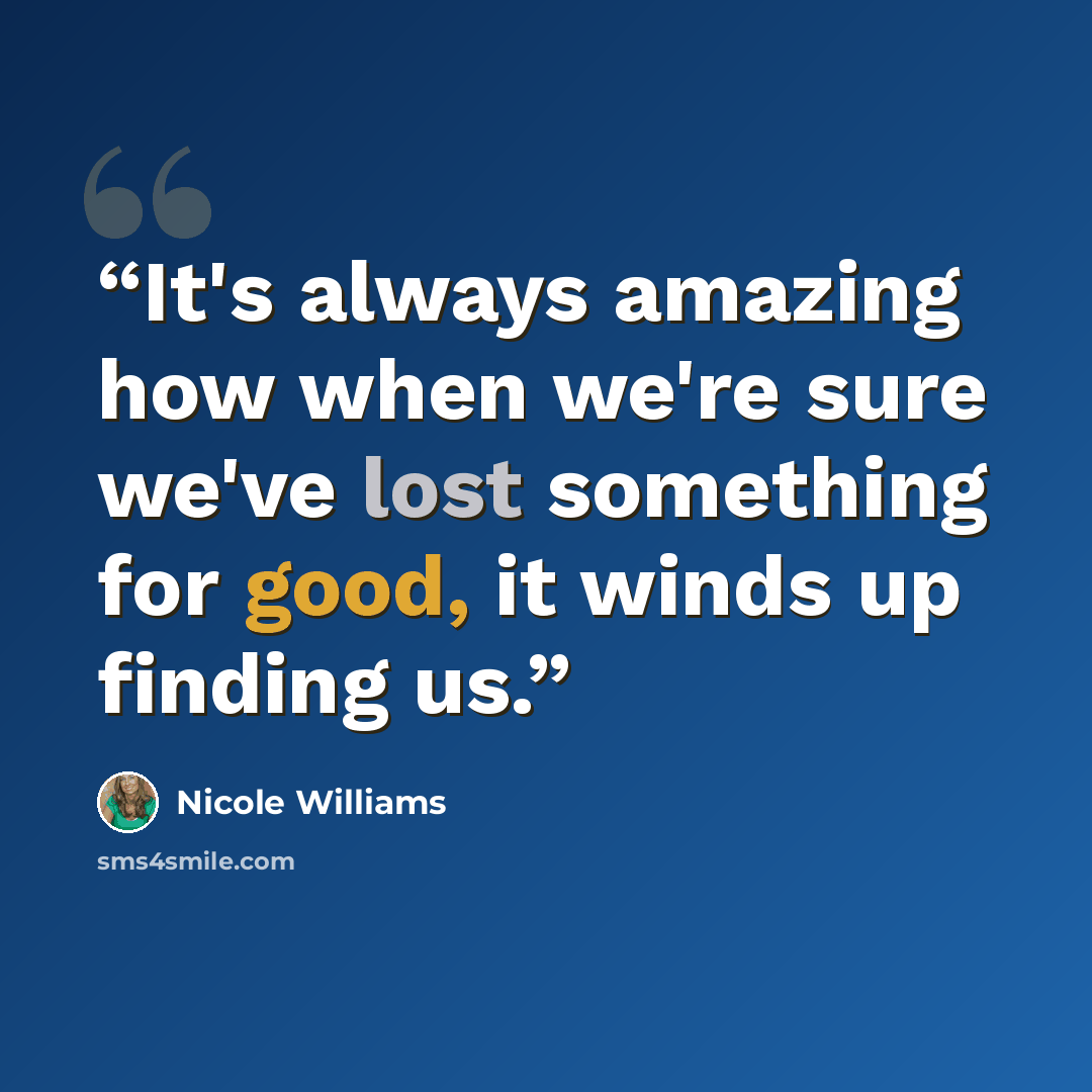 “It's always amazing how when we're sure we've lost something for good, it winds up finding us.” quote by Nicole Williams