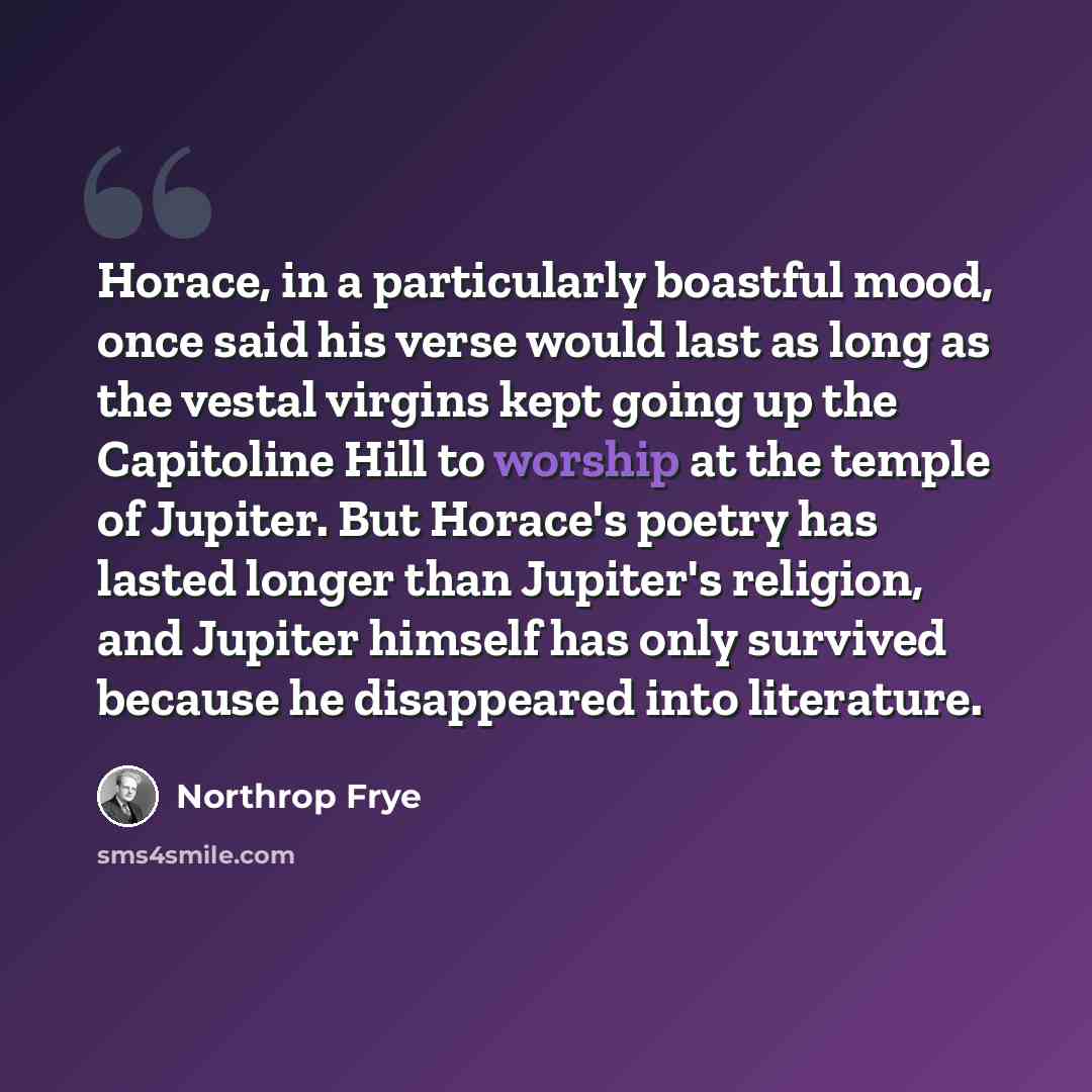 “Horace, in a particularly boastful mood, once said his verse would last as long as the vestal virgins kept going up the Capitoline Hill to worship at the temple of Jupiter. But Horace's poetry has lasted longer than Jupiter's religion, and Jupiter himself has only survived because he disappeared…” quote by Northrop Frye