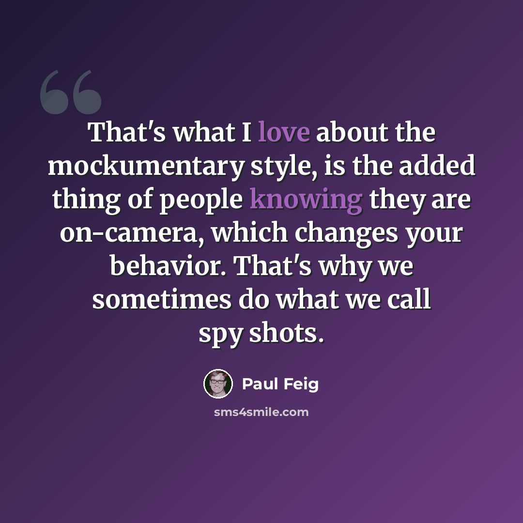 “That's what I love about the mockumentary style, is the added thing of people knowing they are on-camera, which changes your behavior. That's why we sometimes do what we call spy shots.” quote by Paul Feig
