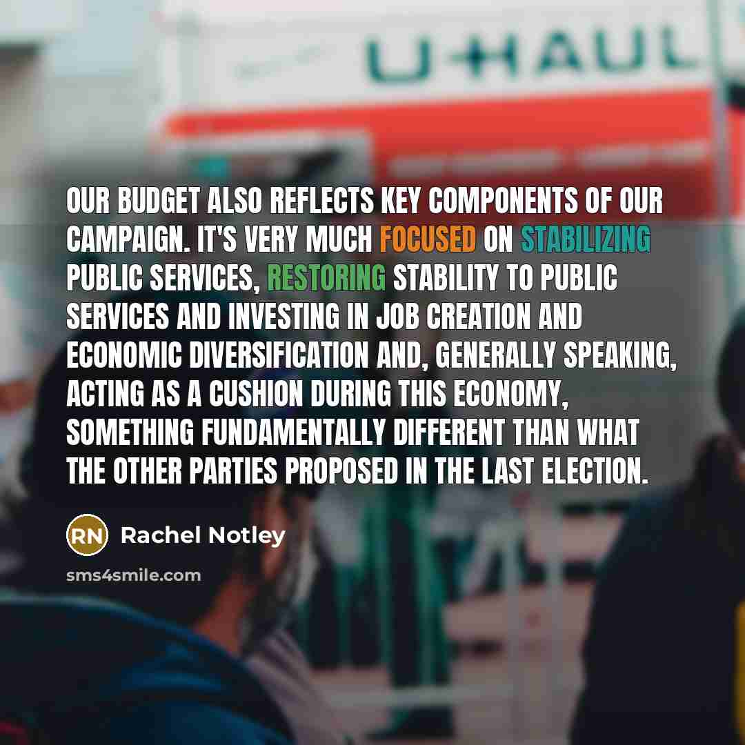 “Our budget also reflects key components of our campaign. It's very much focused on stabilizing public services, restoring stability to public services and investing in job creation and economic diversification and, generally speaking, acting as a cushion during this economy, something…” quote by Rachel Notley