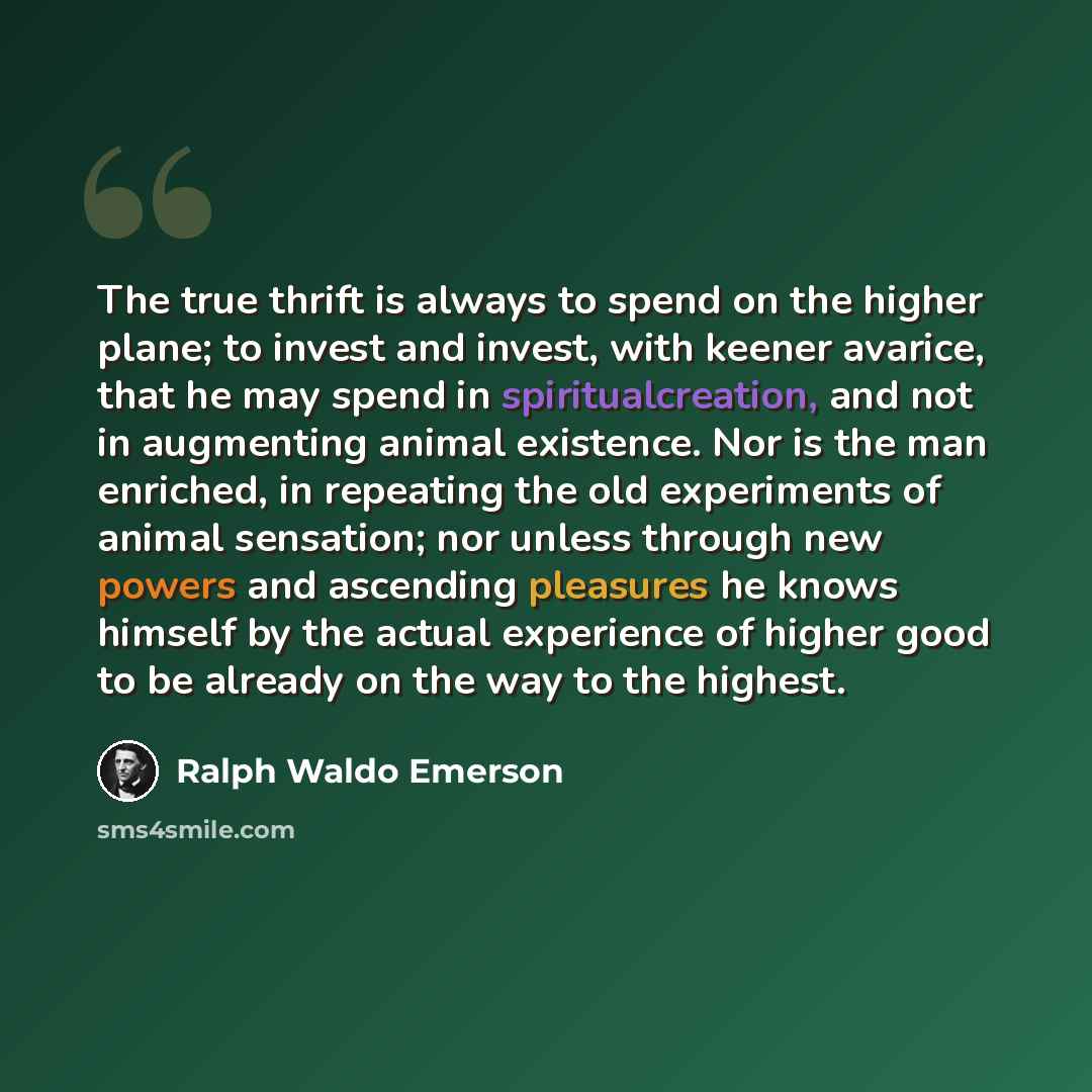 “The true thrift is always to spend on the higher plane; to invest and invest, with keener avarice, that he may spend in spiritualcreation, and not in augmenting animal existence. Nor is the man enriched, in repeating the old experiments of animal sensation; nor unless through new powers and…” quote by Ralph Waldo Emerson