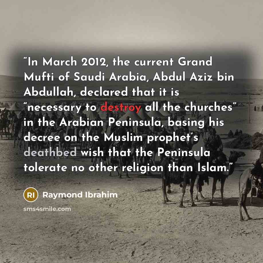 “In March 2012, the current Grand Mufti of Saudi Arabia, Abdul Aziz bin Abdullah, declared that it is “necessary to destroy all the churches” in the Arabian Peninsula, basing his decree on the Muslim prophet’s deathbed wish that the Peninsula tolerate no other religion than Islam.” quote by Raymond Ibrahim