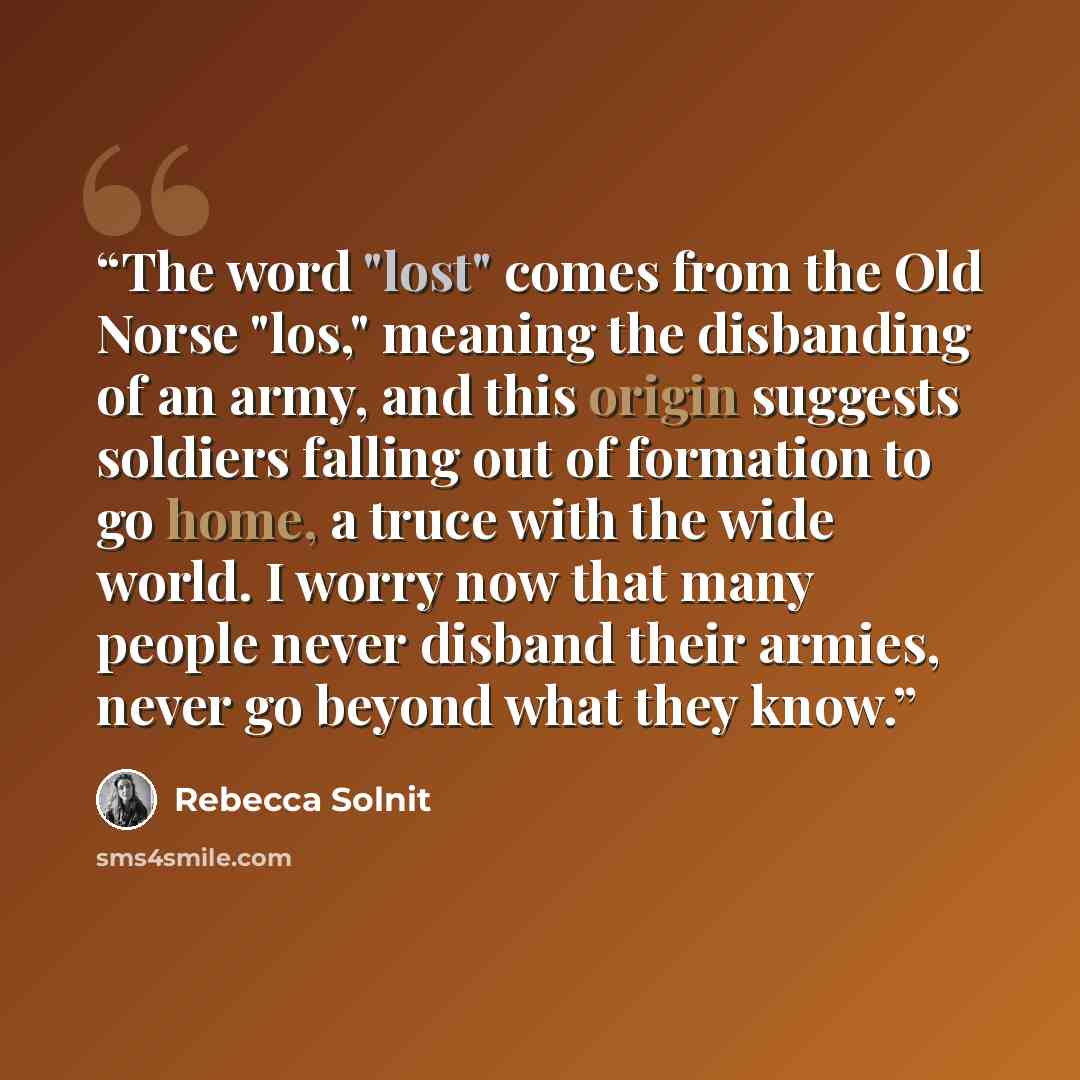 “The word "lost" comes from the Old Norse "los," meaning the disbanding of an army, and this origin suggests soldiers falling out of formation to go home, a truce with the wide world. I worry now that many people never disband their armies, never go beyond what they know.” quote by Rebecca Solnit
