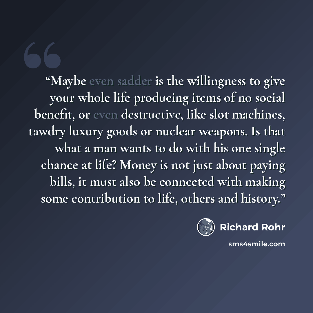 “Maybe even sadder is the willingness to give your whole life producing items of no social benefit, or even destructive, like slot machines, tawdry luxury goods or nuclear weapons. Is that what a man wants to do with his one single chance at life? Money is not just about paying bills, it must also…” quote by Richard Rohr