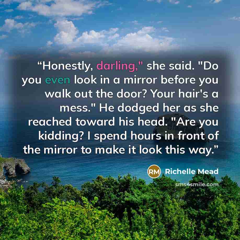 “Honestly, darling," she said. "Do you even look in a mirror before you walk out the door? Your hair's a mess." He dodged her as she reached toward his head. "Are you kidding? I spend hours in front of the mirror to make it look this way.” quote by Richelle Mead