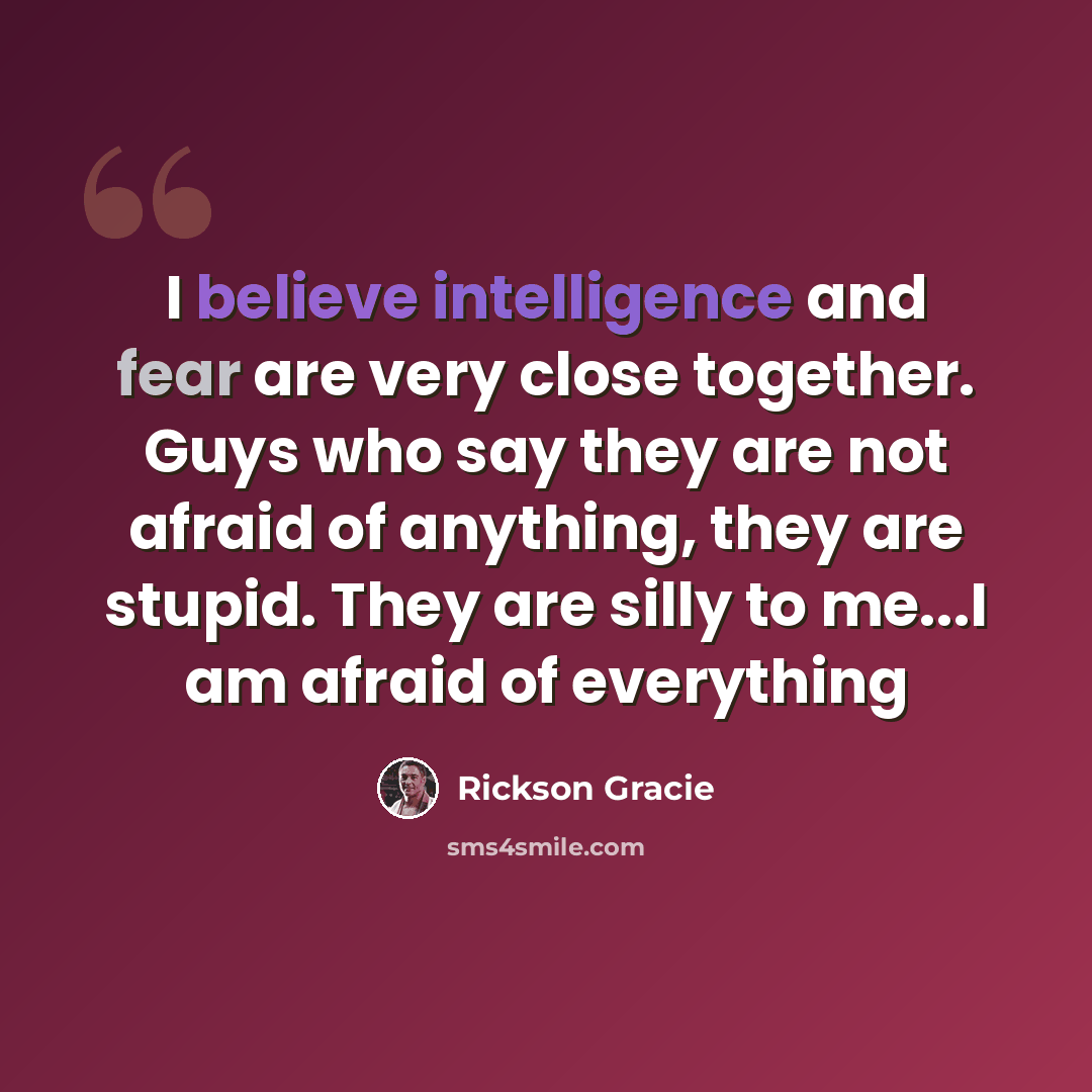 “I believe intelligence and fear are very close together. Guys who say they are not afraid of anything, they are stupid. They are silly to me...I am afraid of everything” quote by Rickson Gracie