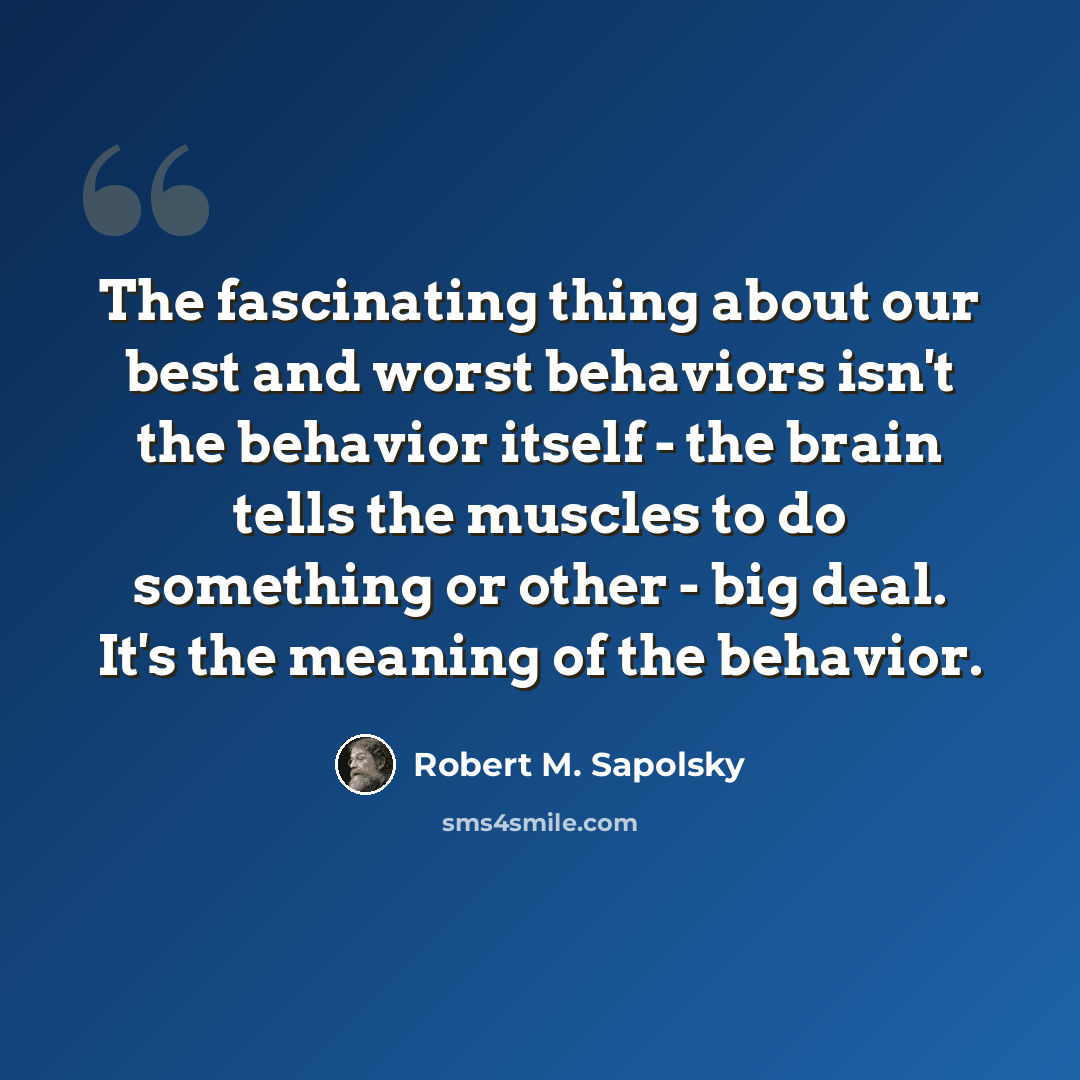 “The fascinating thing about our best and worst behaviors isn't the behavior itself - the brain tells the muscles to do something or other - big deal. It's the meaning of the behavior.” quote by Robert M. Sapolsky