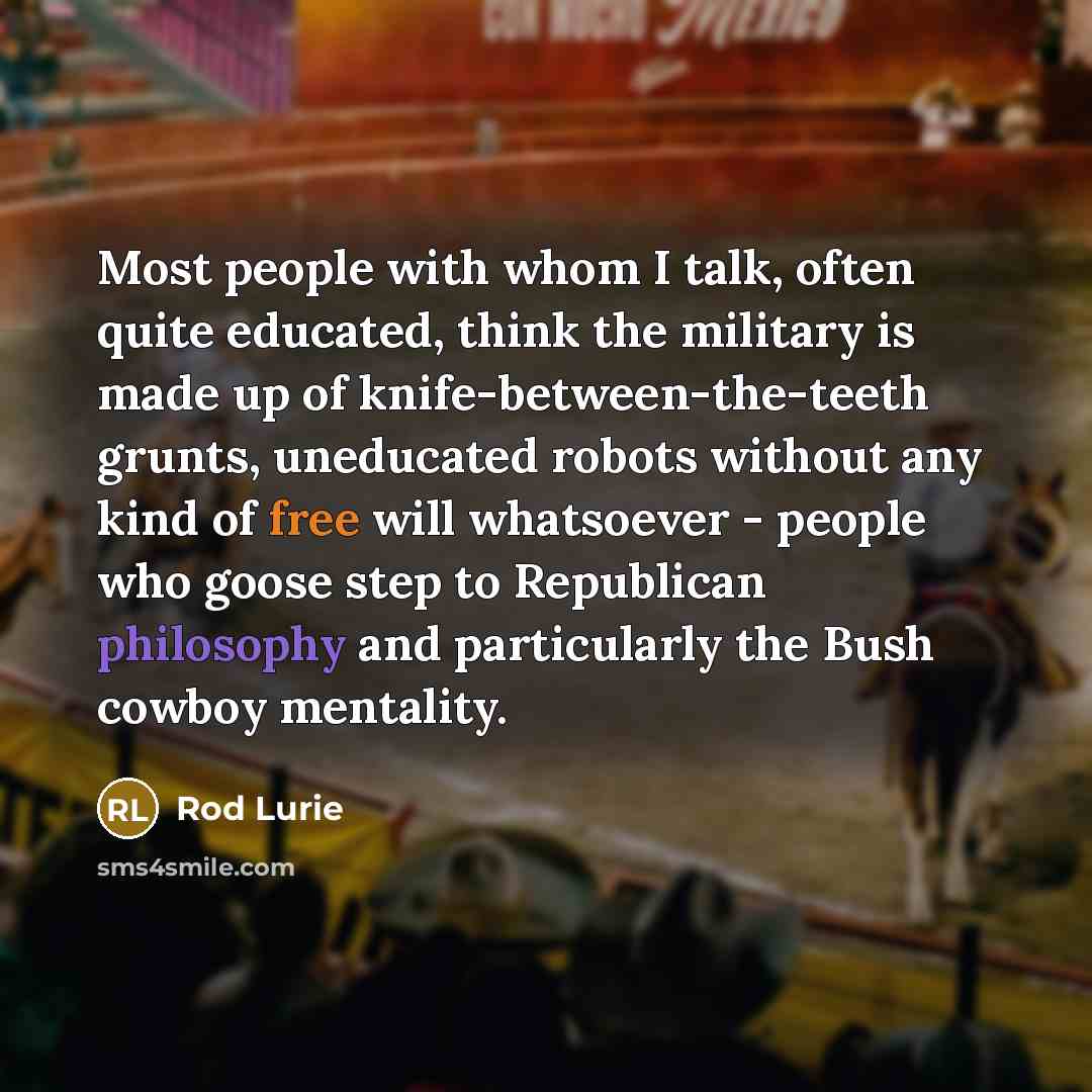 “Most people with whom I talk, often quite educated, think the military is made up of knife-between-the-teeth grunts, uneducated robots without any kind of free will whatsoever - people who goose step to Republican philosophy and particularly the Bush cowboy mentality.” quote by Rod Lurie