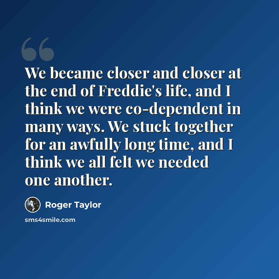 “We became closer and closer at the end of Freddie's life, and I think we were co-dependent in many ways. We stuck together for an awfully long time, and I think we all felt we needed one another.” quote by Roger Taylor