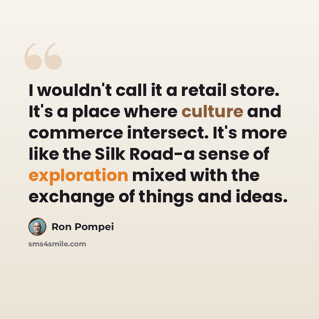 “I wouldn't call it a retail store. It's a place where culture and commerce intersect. It's more like the Silk Road-a sense of exploration mixed with the exchange of things and ideas.” quote by Ron Pompei