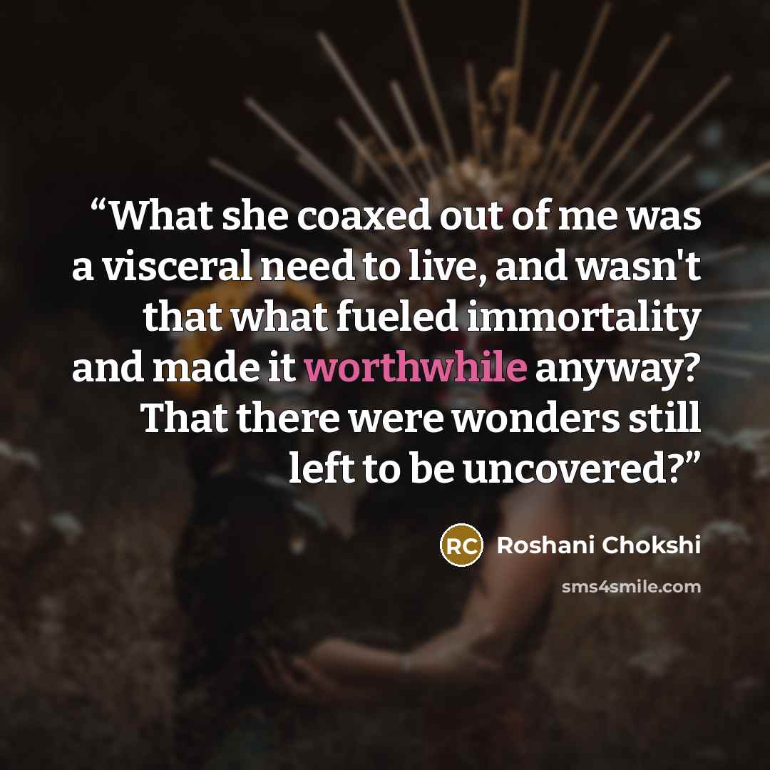 “What she coaxed out of me was a visceral need to live, and wasn't that what fueled immortality and made it worthwhile anyway? That there were wonders still left to be uncovered?” quote by Roshani Chokshi