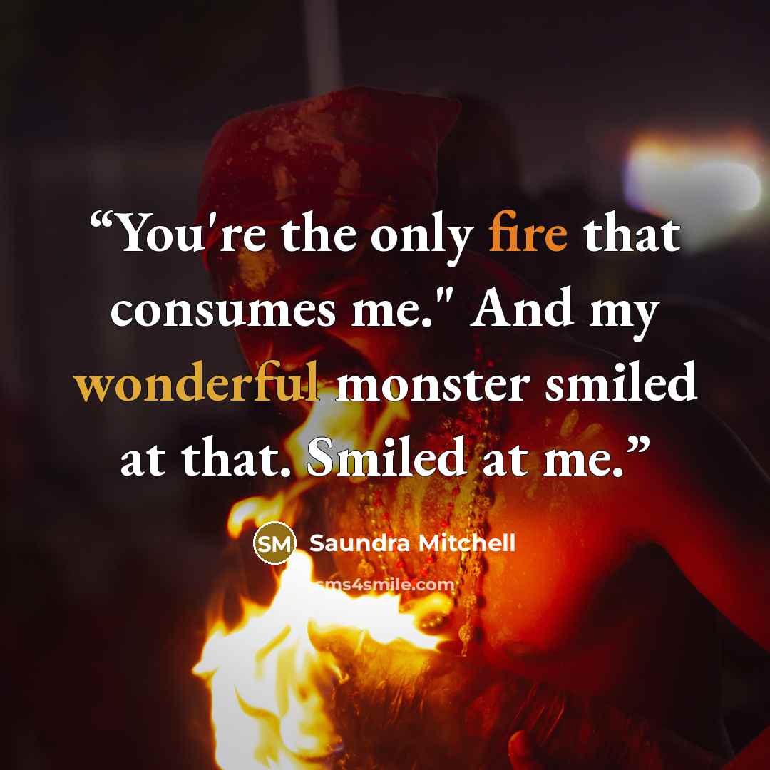 “You're the only fire that consumes me." And my wonderful monster smiled at that. Smiled at me.” quote by Saundra Mitchell