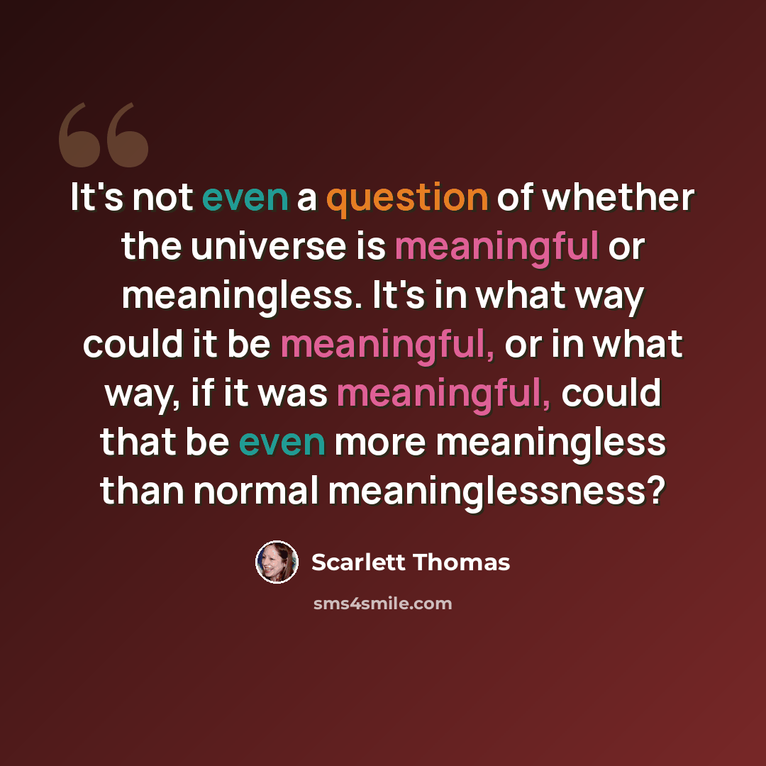 “It's not even a question of whether the universe is meaningful or meaningless. It's in what way could it be meaningful, or in what way, if it was meaningful, could that be even more meaningless than normal meaninglessness?” quote by Scarlett Thomas