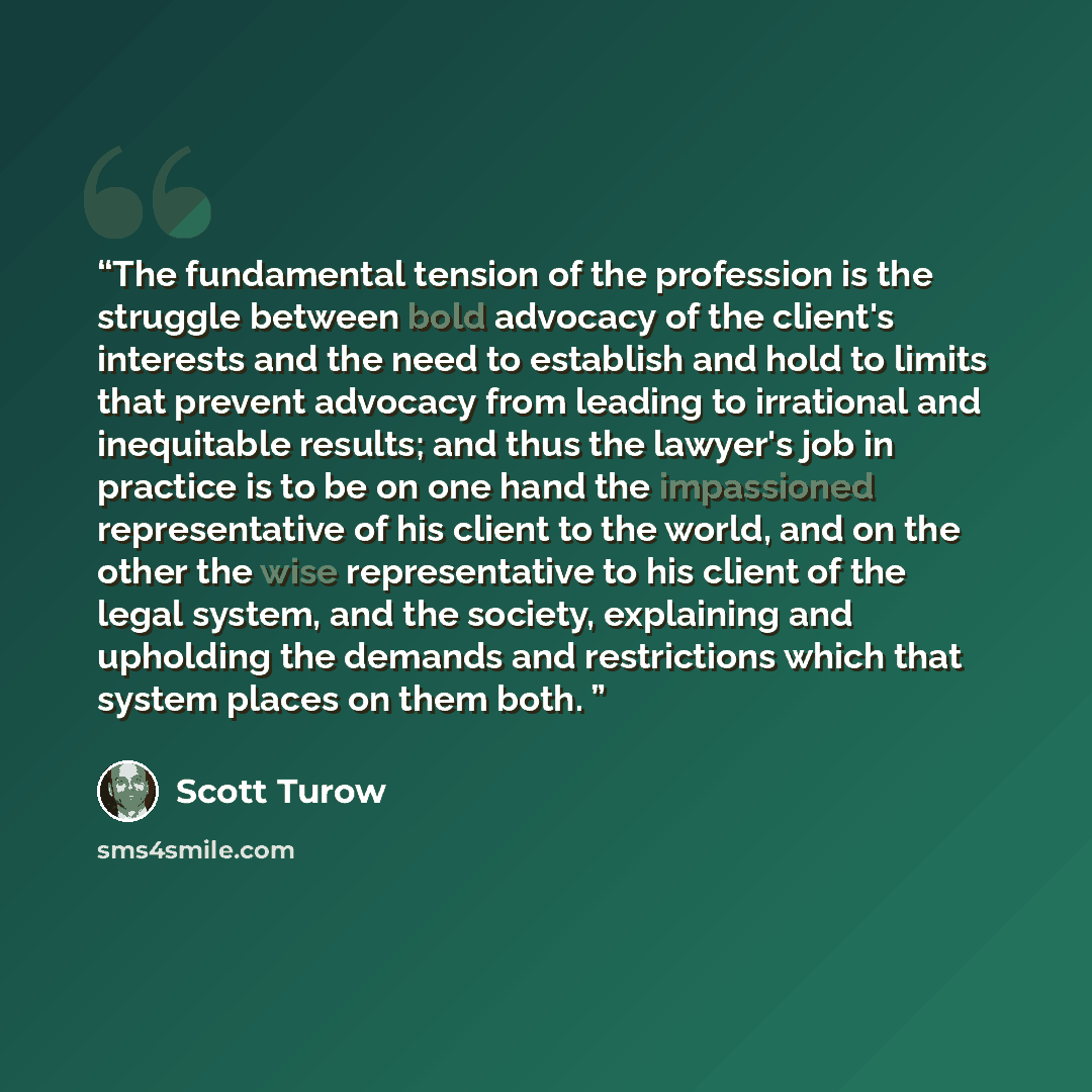 “The fundamental tension of the profession is the struggle between bold advocacy of the client's interests and the need to establish and hold to limits that prevent advocacy from leading to irrational and inequitable results; and thus the lawyer's job in practice is to be on one hand the…” quote by Scott Turow