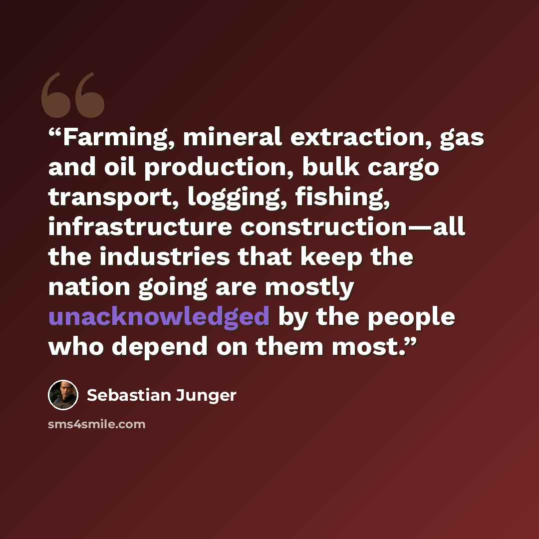 “Farming, mineral extraction, gas and oil production, bulk cargo transport, logging, fishing, infrastructure construction—all the industries that keep the nation going are mostly unacknowledged by the people who depend on them most.” quote by Sebastian Junger