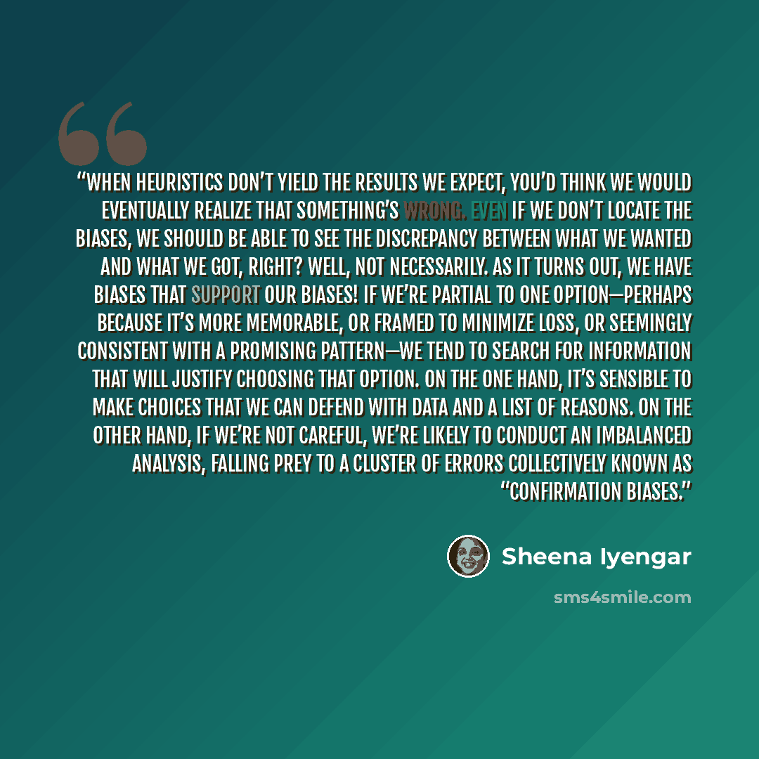 “When heuristics don’t yield the results we expect, you’d think we would eventually realize that something’s wrong. Even if we don’t locate the biases, we should be able to see the discrepancy between what we wanted and what we got, right? Well, not necessarily. As it turns out, we have biases that…” quote by Sheena Iyengar