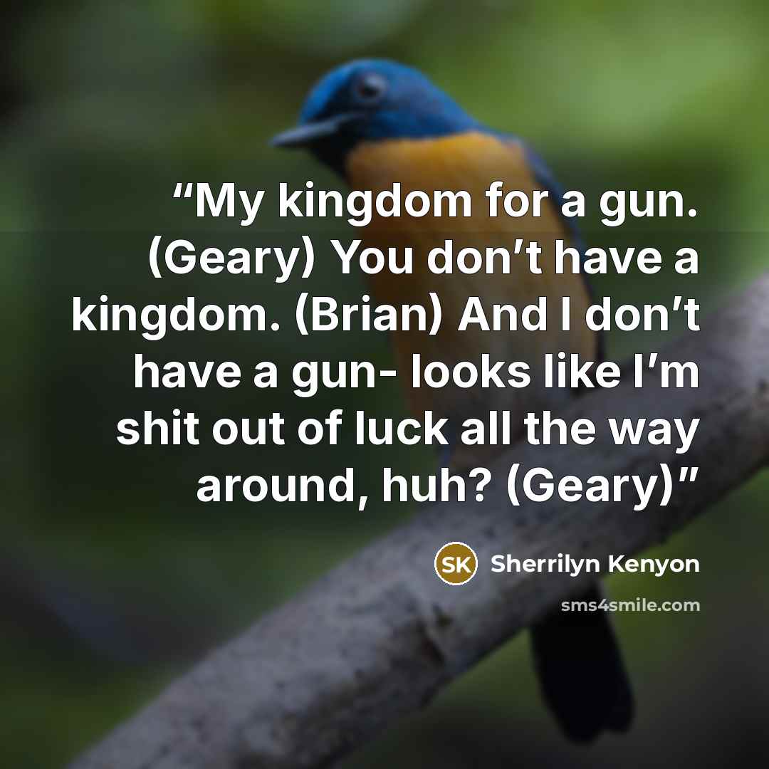 “My kingdom for a gun. (Geary) You don’t have a kingdom. (Brian) And I don’t have a gun- looks like I’m shit out of luck all the way around, huh? (Geary)” quote by Sherrilyn Kenyon
