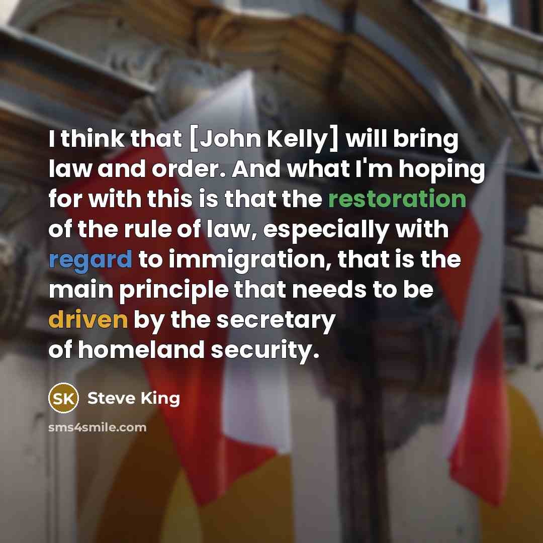 “I think that [John Kelly] will bring law and order. And what I'm hoping for with this is that the restoration of the rule of law, especially with regard to immigration, that is the main principle that needs to be driven by the secretary of homeland security.” quote by Steve King