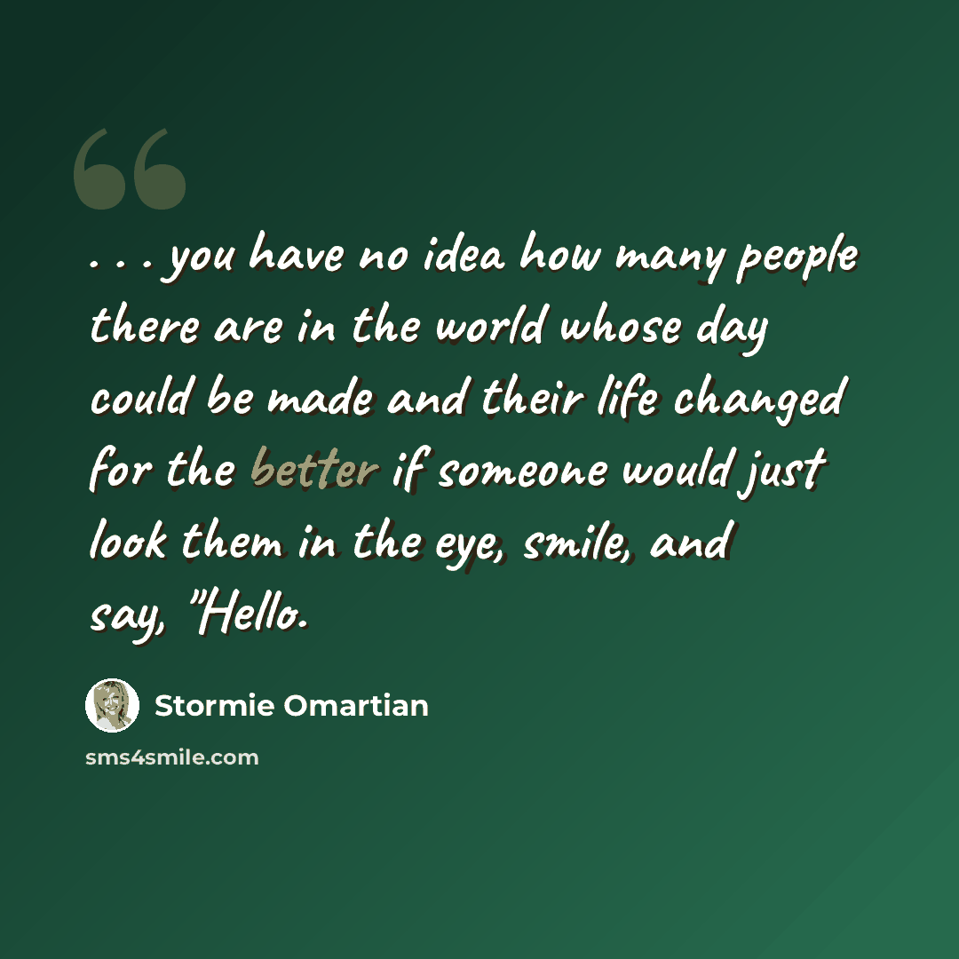 “. . . you have no idea how many people there are in the world whose day could be made and their life changed for the better if someone would just look them in the eye, smile, and say, "Hello.” quote by Stormie Omartian