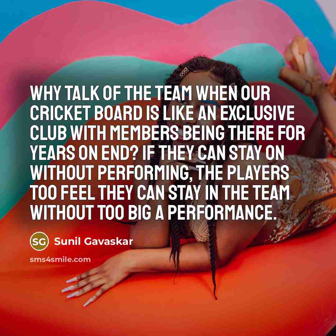 “Why talk of the team when our Cricket Board is like an exclusive club with members being there for years on end? If they can stay on without performing, the players too feel they can stay in the team without too big a performance.” quote by Sunil Gavaskar