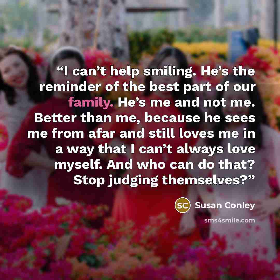 “I can’t help smiling. He’s the reminder of the best part of our family. He’s me and not me. Better than me, because he sees me from afar and still loves me in a way that I can’t always love myself. And who can do that? Stop judging themselves?” quote by Susan Conley