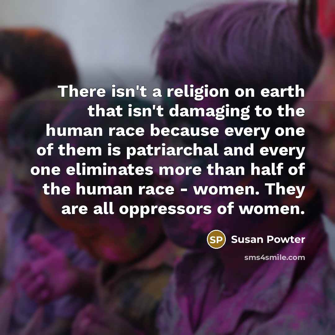 “There isn't a religion on earth that isn't damaging to the human race because every one of them is patriarchal and every one eliminates more than half of the human race - women. They are all oppressors of women.” quote by Susan Powter