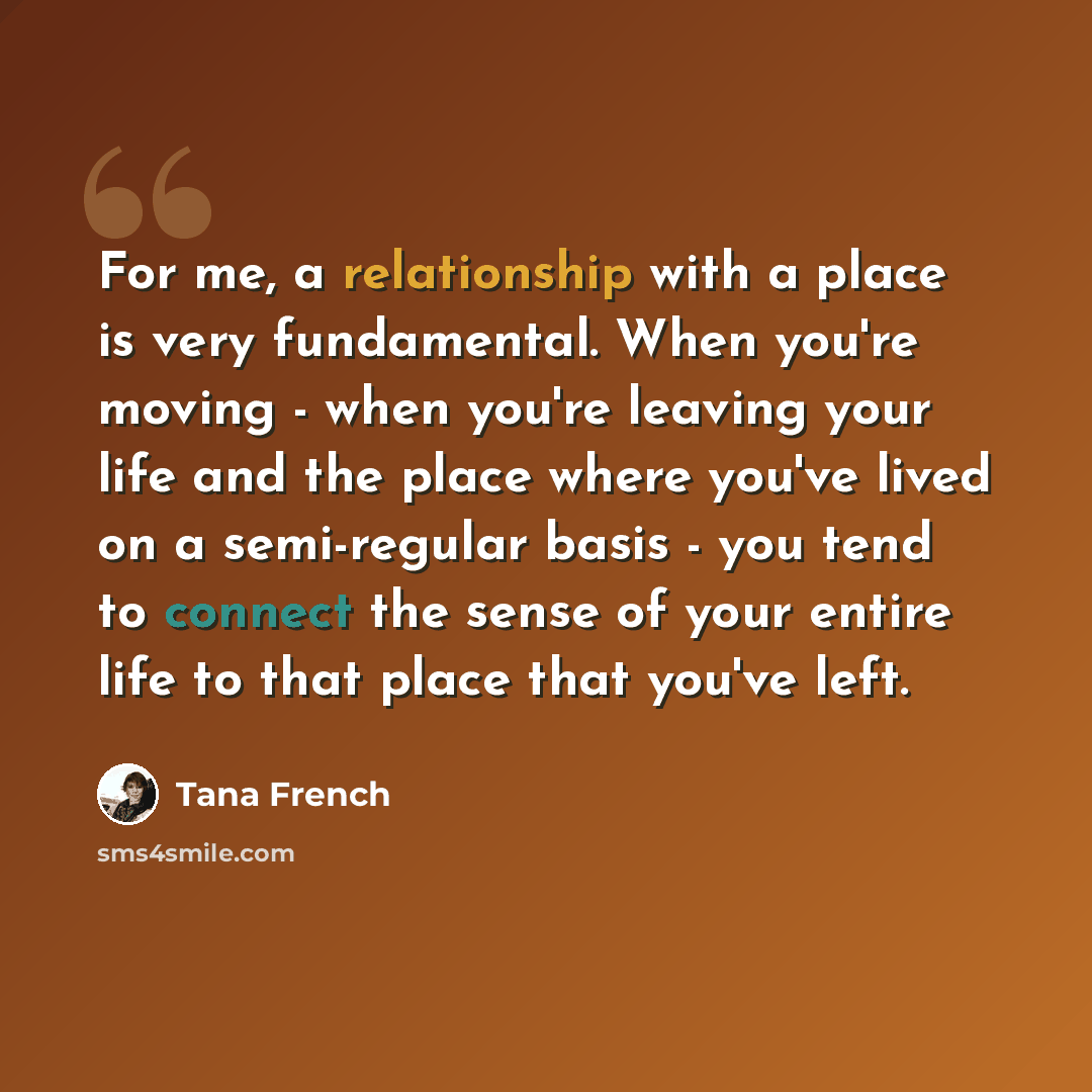 “For me, a relationship with a place is very fundamental. When you're moving - when you're leaving your life and the place where you've lived on a semi-regular basis - you tend to connect the sense of your entire life to that place that you've left.” quote by Tana French