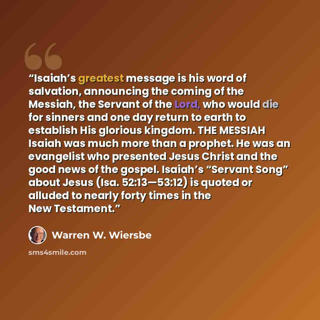 “Isaiah’s greatest message is his word of salvation, announcing the coming of the Messiah, the Servant of the Lord, who would die for sinners and one day return to earth to establish His glorious kingdom. THE MESSIAH Isaiah was much more than a prophet. He was an evangelist who presented Jesus…” quote by Warren W. Wiersbe