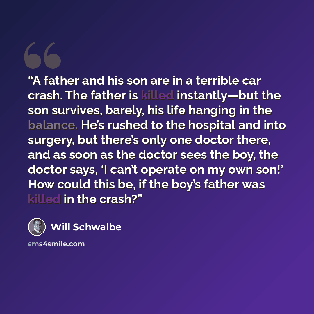 “A father and his son are in a terrible car crash. The father is killed instantly—but the son survives, barely, his life hanging in the balance. He’s rushed to the hospital and into surgery, but there’s only one doctor there, and as soon as the doctor sees the boy, the doctor says, ‘I can’t operate…” quote by Will Schwalbe