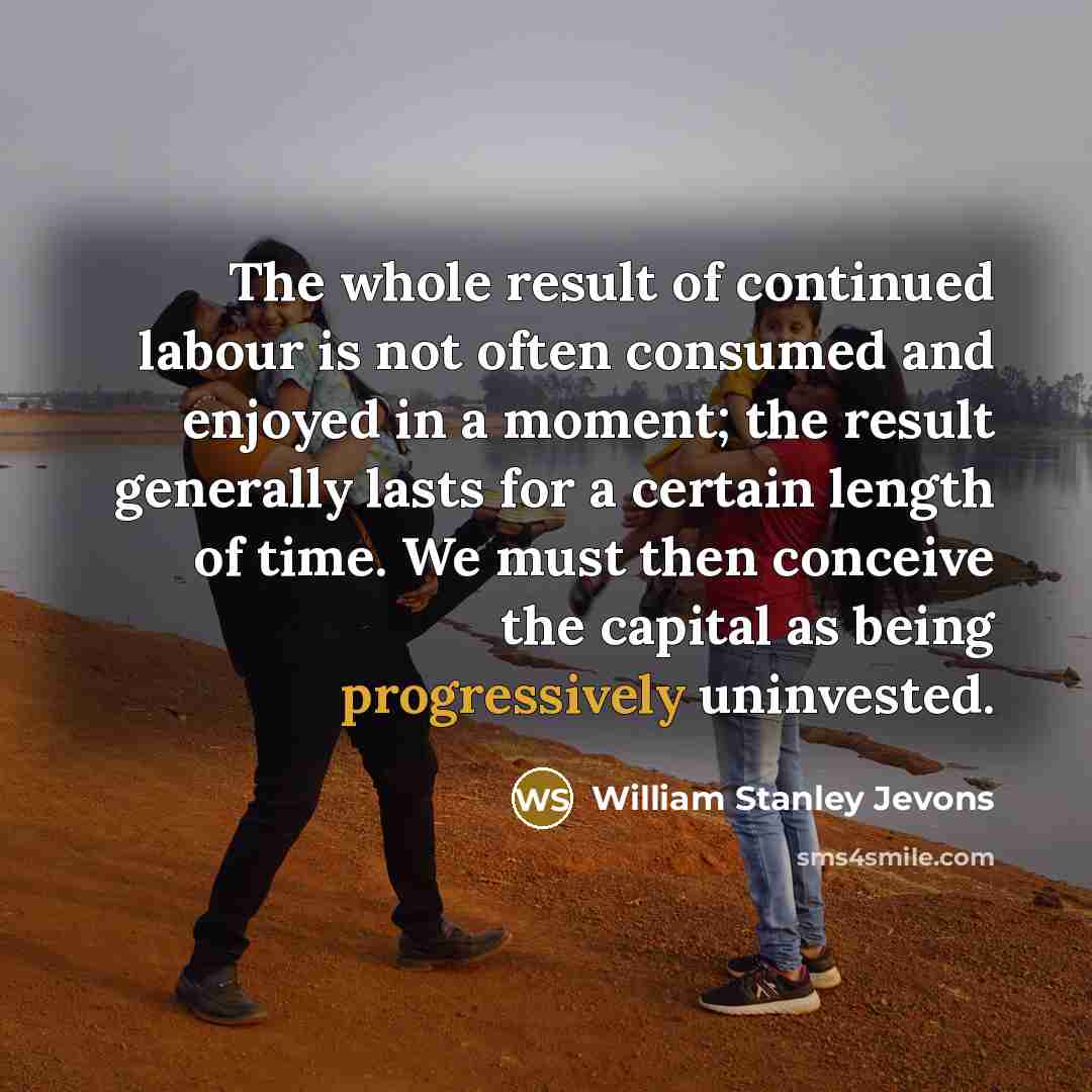 “The whole result of continued labour is not often consumed and enjoyed in a moment; the result generally lasts for a certain length of time. We must then conceive the capital as being progressively uninvested.” quote by William Stanley Jevons