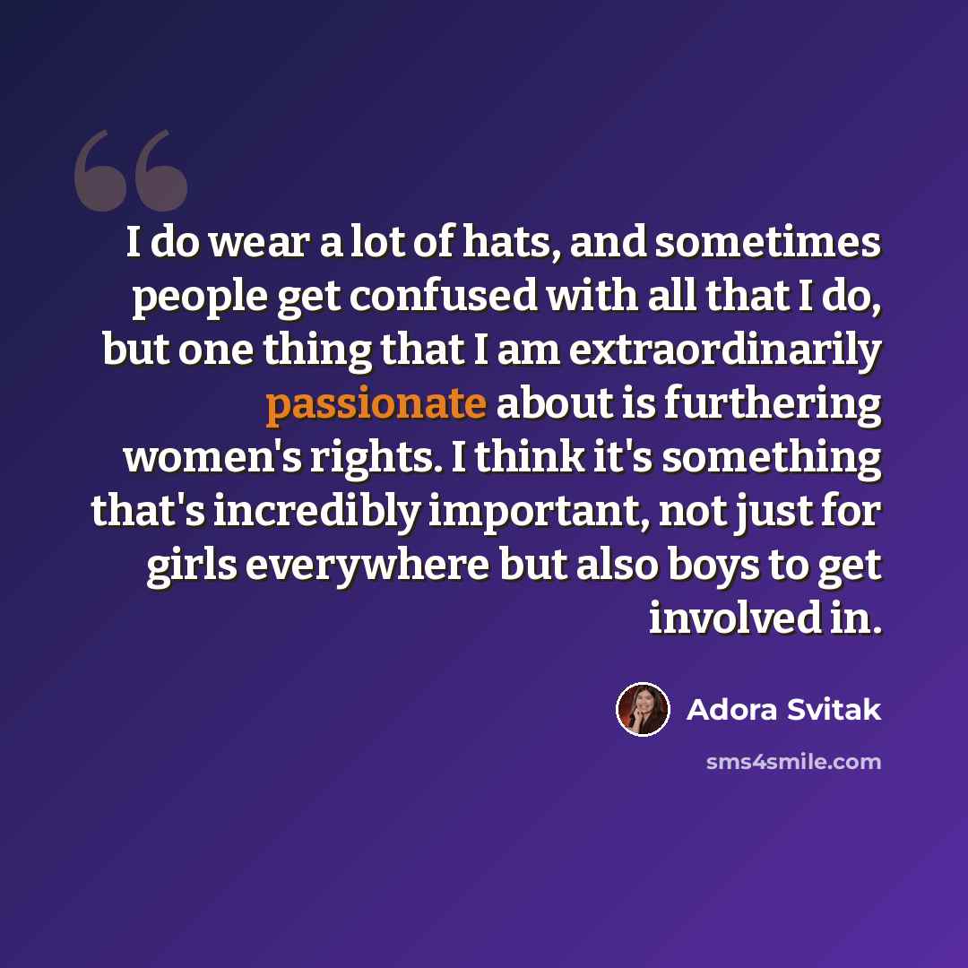 “I do wear a lot of hats, and sometimes people get confused with all that I do, but one thing that I am extraordinarily passionate about is furthering women's rights. I think it's something that's incredibly important, not just for girls everywhere but also boys to get involved in.” quote by Adora Svitak