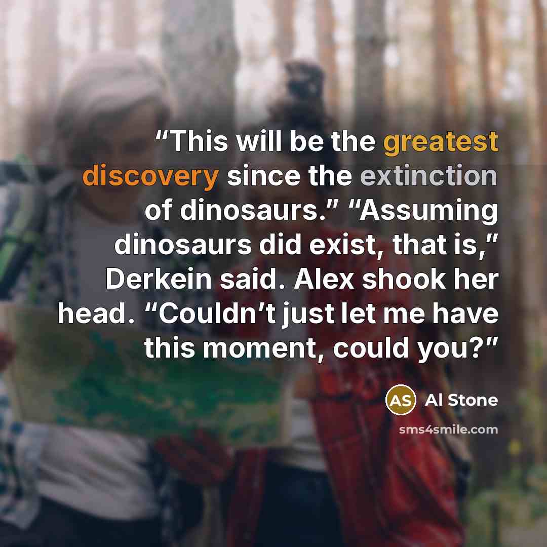 “This will be the greatest discovery since the extinction of dinosaurs.” “Assuming dinosaurs did exist, that is,” Derkein said. Alex shook her head. “Couldn’t just let me have this moment, could you?” quote by Al Stone