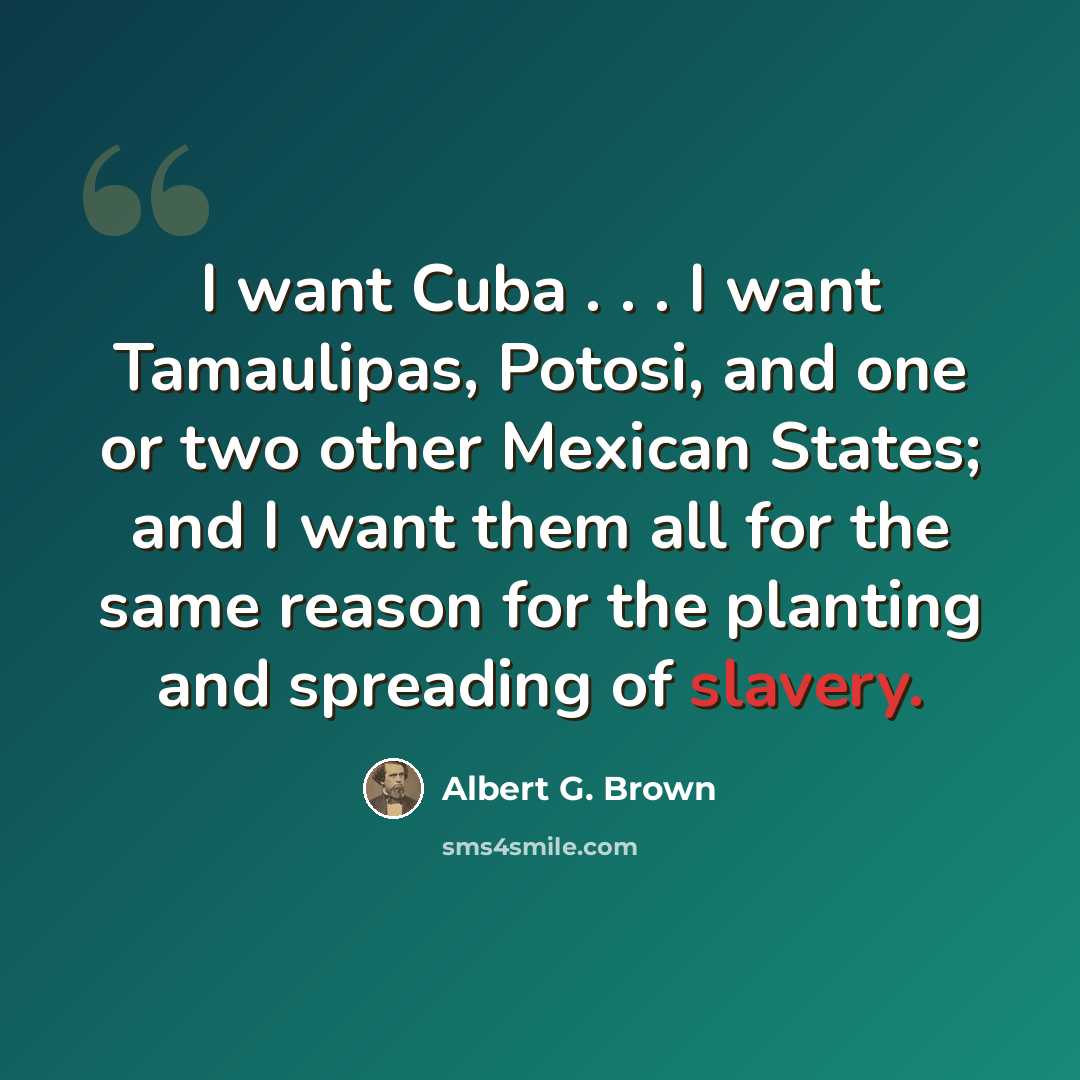 “I want Cuba . . . I want Tamaulipas, Potosi, and one or two other Mexican States; and I want them all for the same reason for the planting and spreading of slavery.” quote by Albert G. Brown